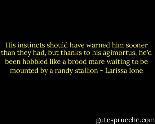 His instincts should have warned him sooner than they had, but thanks to his agimortus, he'd been hobbled like a brood mare waiting to be mounted by a randy stallion - Larissa Ione