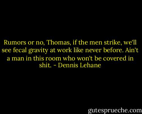 Rumors or no, Thomas, if the men strike, we'll see fecal gravity at work like never before. Ain't a man in this room who won't be covered in shit. - Dennis Lehane