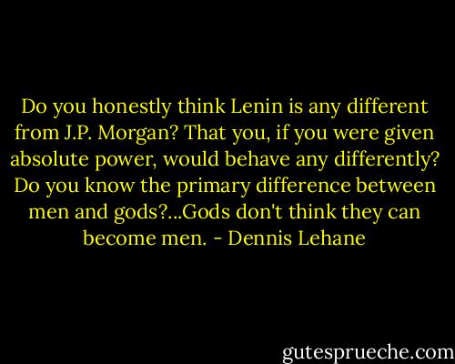 Do you honestly think Lenin is any different from J.P. Morgan? That you, if you were given absolute power, would behave any differently? Do you know the primary difference between men and gods?...Gods don't think they can become men. - Dennis Lehane