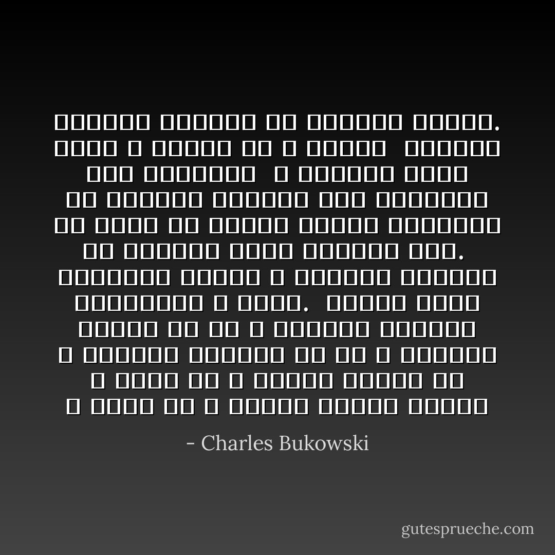 لا أفهم لمَ لا يختفي أولئك<br />البشر<br />لا أفهم لمَ لا تنتهي<br />مدّتهم<br />لمَ لا تقتلهم<br />الغيوم<br />أو لمَ لا تقتلهم<br />الكلاب<br />أو لمَ لا تقتلهم<br />الزهور والأطفال،<br />لا أفهم.<br /><br />أفترض أنهم مقتولون<br />لكنني لا أستطيع التكيّف<br />مع واقعهم<br />لأنهم كثيرون<br />جداً.<br /><br />كل يوم،<br />كل ليلة،<br />تزداد أعدادهم<br />في قطارات الأنفاق وفي<br />المباني وفي<br />الحدائق<br /><br />لا يشعرون برعب<br />أنهم لا يحِبُّون<br />أو لا<br />يحَبَّون<br /><br />الكثير الكثير الكثير<br />من إخواني<br />البشر. - Charles Bukowski