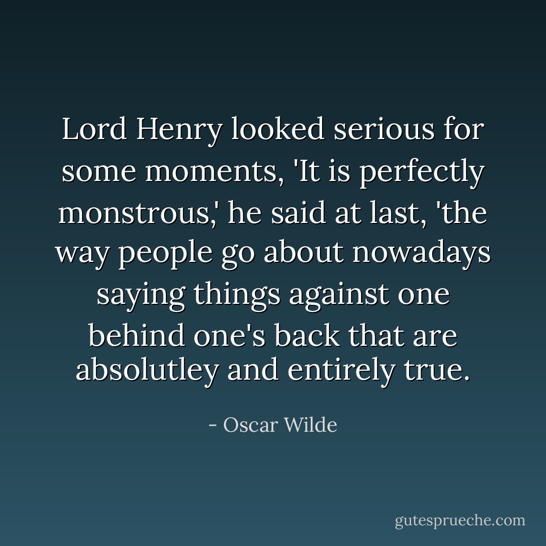 Lord Henry looked serious for some moments, 'It is perfectly monstrous,' he said at last, 'the way people go about nowadays saying things against one behind one's back that are absolutley and entirely true. - Oscar Wilde