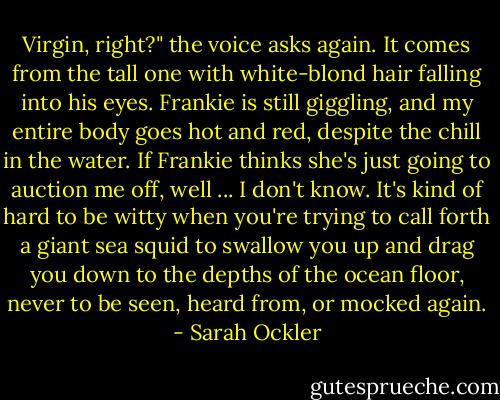 Virgin, right?" the voice asks again. It comes from the tall one with white-blond hair falling into his eyes. Frankie is still giggling, and my entire body goes hot and red, despite the chill in the water. If Frankie thinks she's just going to auction me off, well ... I don't know. It's kind of hard to be witty when you're trying to call forth a giant sea squid to swallow you up and drag you down to the depths of the ocean floor, never to be seen, heard from, or mocked again. - Sarah Ockler