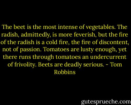The beet is the most intense of vegetables. The radish, admittedly, is more feverish, but the fire of the radish is a cold fire, the fire of discontent, not of passion. Tomatoes are lusty enough, yet there runs through tomatoes an undercurrent of frivolity. Beets are deadly serious. - Tom Robbins