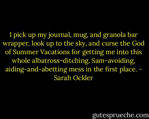 I pick up my journal, mug, and granola bar wrapper, look up to the sky, and curse the God of Summer Vacations for getting me into this whole albatross-ditching, Sam-avoiding, aiding-and-abetting mess in the first place. - Sarah Ockler
