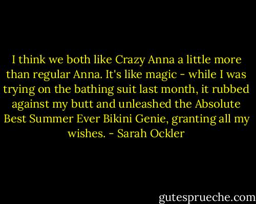 I think we both like Crazy Anna a little more than regular Anna. It's like magic - while I was trying on the bathing suit last month, it rubbed against my butt and unleashed the Absolute Best Summer Ever Bikini Genie, granting all my wishes. - Sarah Ockler