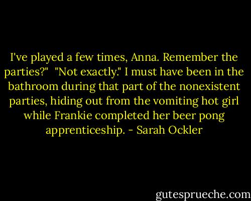 I've played a few times, Anna. Remember the parties?"<br /><br />"Not exactly." I must have been in the bathroom during that part of the nonexistent parties, hiding out from the vomiting hot girl while Frankie completed her beer pong apprenticeship. - Sarah Ockler