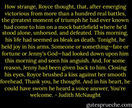 How strange, Royce thought, that, after emerging victorious from more than a hundred real battles, the greatest moment of triumph he had ever known had come to him on a mock battlefield where he'd stood alone, unhorsed, and defeated. This morning, his life had seemed as bleak as death. Tonight, he held joy in his arms. Someone or something—fate or fortune or Jenny's God—had looked down upon him this morning and seen his anguish. And, for some reason, Jenny had been given back to him.<br />Closing his eyes, Royce brushed a kiss against her smooth forehead. Thank you, he thought.<br />And in his heart, he could have sworn he heard a voice answer, You're welcome. - Judith McNaught