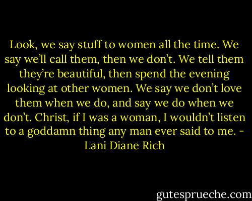 Look, we say stuff to women all the time. We say we’ll call them, then we don’t. We tell them they’re beautiful, then spend the evening looking at other women. We say we don’t love them when we do, and say we do when we don’t. Christ, if I was a woman, I wouldn’t listen to a goddamn thing any man ever said to me. - Lani Diane Rich