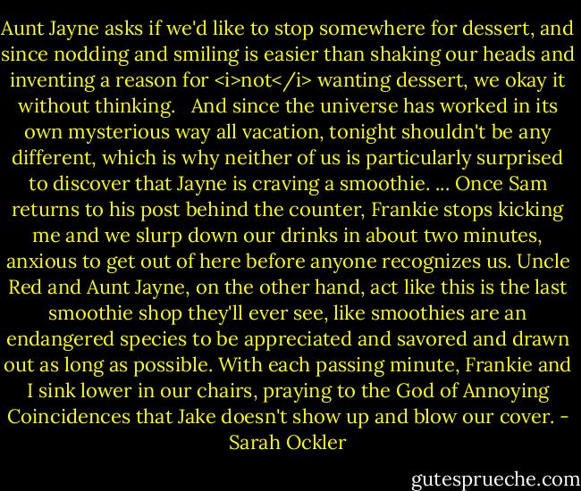 Aunt Jayne asks if we'd like to stop somewhere for dessert, and since nodding and smiling is easier than shaking our heads and inventing a reason for <i>not</i> wanting dessert, we okay it without thinking. <br /><br />And since the universe has worked in its own mysterious way all vacation, tonight shouldn't be any different, which is why neither of us is particularly surprised to discover that Jayne is craving a smoothie.<br />...<br />Once Sam returns to his post behind the counter, Frankie stops kicking me and we slurp down our drinks in about two minutes, anxious to get out of here before anyone recognizes us. Uncle Red and Aunt Jayne, on the other hand, act like this is the last smoothie shop they'll ever see, like smoothies are an endangered species to be appreciated and savored and drawn out as long as possible. With each passing minute, Frankie and I sink lower in our chairs, praying to the God of Annoying Coincidences that Jake doesn't show up and blow our cover. - Sarah Ockler