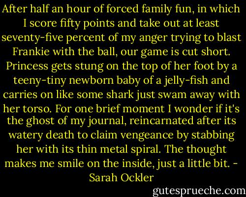 After half an hour of forced family fun, in which I score fifty points and take out at least seventy-five percent of my anger trying to blast Frankie with the ball, our game is cut short. Princess gets stung on the top of her foot by a teeny-tiny newborn baby of a jelly-fish and carries on like some shark just swam away with her torso. For one brief moment I wonder if it's the ghost of my journal, reincarnated after its watery death to claim vengeance by stabbing her with its thin metal spiral. The thought makes me smile on the inside, just a little bit. - Sarah Ockler