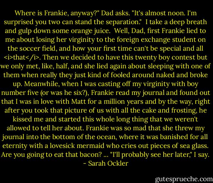 Where is Frankie, anyway?" Dad asks. "It's almost noon. I'm surprised you two can stand the separation."<br /><br />I take a deep breath and gulp down some orange juice.<br /><br />Well, Dad, first Frankie lied to me about losing her virginity to the foreign exchange student on the soccer field, and how your first time can't be special and all <i>that</i>. Then we decided to have this twenty boy contest but we only met, like, half, and she lied again about sleeping with one of them when really they just kind of fooled around naked and broke up. Meanwhile, when I was casting off my virginity with boy number five (or was he six?), Frankie read my journal and found out that I was in love with Matt for a million years and by the way, right after you took that picture of us with all the cake and frosting, he kissed me and started this whole long thing that we weren't allowed to tell her about. Frankie was so mad that she threw my journal into the bottom of the ocean, where it was banished for all eternity with a lovesick mermaid who cries out pieces of sea glass. Are you going to eat that bacon?<br />...<br />"I'll probably see her later," I say. - Sarah Ockler