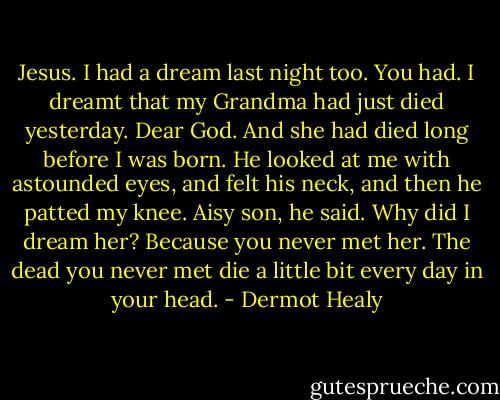 Jesus. I had a dream last night too.<br />You had.<br />I dreamt that my Grandma had just died yesterday.<br />Dear God.<br />And she had died long before I was born.<br />He looked at me with astounded eyes, and felt his neck, and then he patted my knee. Aisy son, he said.<br />Why did I dream her?<br />Because you never met her. The dead you never met die a little bit every day in your head. - Dermot Healy