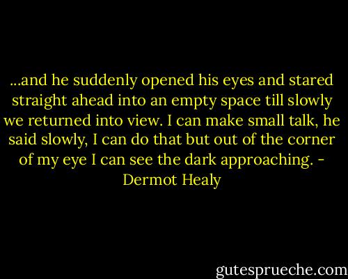 ...and he suddenly opened his eyes and stared straight ahead into an empty space till slowly we returned into view. I can make small talk, he said slowly, I can do that but out of the corner of my eye I can see the dark approaching. - Dermot Healy