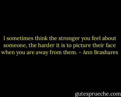 I sometimes think the stronger you feel about someone, the harder it is to picture their face when you are away from them. - Ann Brashares