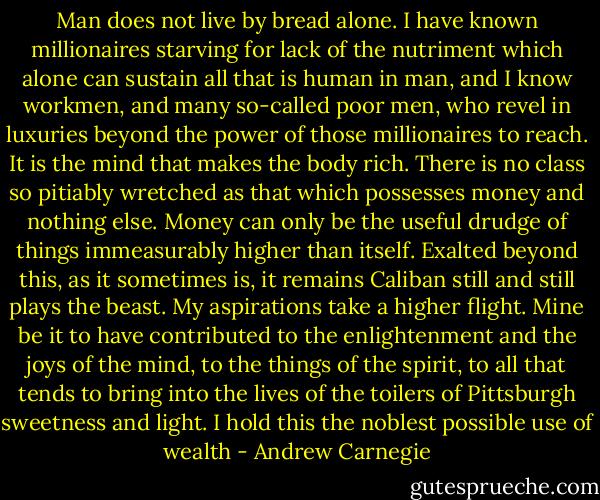 Man does not live by bread alone. I have known millionaires starving for lack of the nutriment which alone can sustain all that is human in man, and I know workmen, and many so-called poor men, who revel in luxuries beyond the power of those millionaires to reach. It is the mind that makes the body rich. There is no class so pitiably wretched as that which possesses money and nothing else. Money can only be the useful drudge of things immeasurably higher than itself. Exalted beyond this, as it sometimes is, it remains Caliban still and still plays the beast. My aspirations take a higher flight. Mine be it to have contributed to the enlightenment and the joys of the mind, to the things of the spirit, to all that tends to bring into the lives of the toilers of Pittsburgh sweetness and light. I hold this the noblest possible use of wealth - Andrew Carnegie