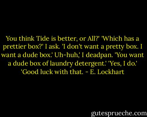 You think Tide is better, or All?'<br />'Which has a prettier box?' I ask.<br />'I don't want a pretty box. I want a dude box.'<br />Uh-huh,' I deadpan. 'You want a dude box of laundry detergent.'<br />'Yes, I do.'<br />'Good luck with that. - E. Lockhart