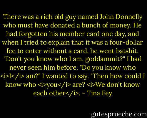 There was a rich old guy named John Donnelly who must have donated a bunch of money. He had forgotten his member card one day, and when I tried to explain that it was a four-dollar fee to enter without a card, he went batshit. "Don't you know who I am, goddammit?" I had never seen him before. "Do you know who <i>I</i> am?" I wanted to say. "Then how could I know who <i>you</i> are? <i>We don't know each other</i>. - Tina Fey