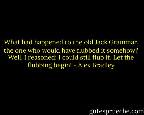 What had happened to the old Jack Grammar, the one who would have flubbed it somehow?<br />Well, I reasoned: I could still flub it. Let the flubbing begin! - Alex Bradley