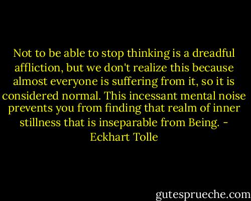 Not to be able to stop thinking is a dreadful affliction, but we don't realize this because almost everyone is suffering from it, so it is considered normal. This incessant mental noise prevents you from finding that realm of inner stillness that is inseparable from Being. - Eckhart Tolle