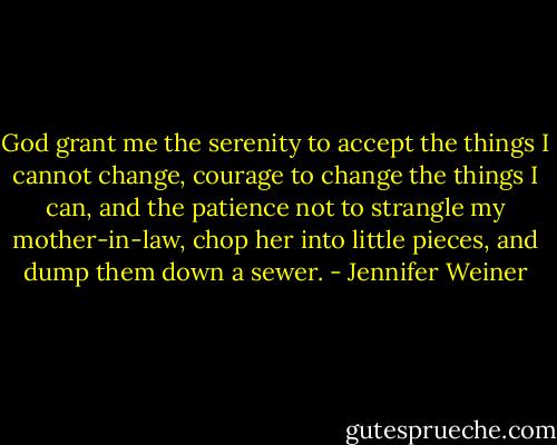 God grant me the serenity to accept the things I cannot change, courage to change the things I can, and the patience not to strangle my mother-in-law, chop her into little pieces, and dump them down a sewer. - Jennifer Weiner