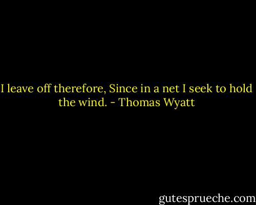 I leave off therefore,<br />Since in a net I seek to hold the wind. - Thomas Wyatt