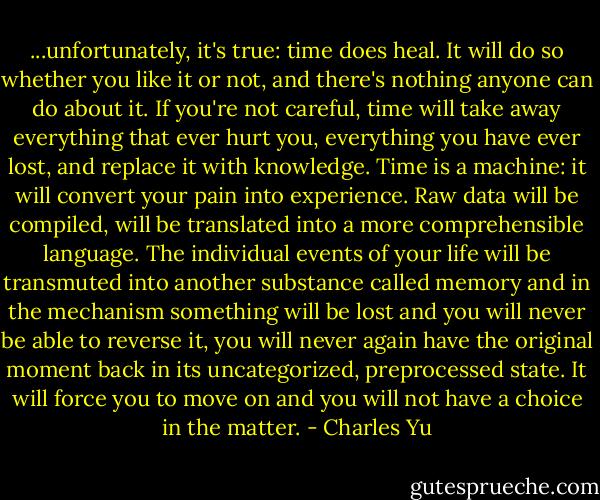 ...unfortunately, it's true: time does heal. It will do so whether you like it or not, and there's nothing anyone can do about it. If you're not careful, time will take away everything that ever hurt you, everything you have ever lost, and replace it with knowledge. Time is a machine: it will convert your pain into experience. Raw data will be compiled, will be translated into a more comprehensible language. The individual events of your life will be transmuted into another substance called memory and in the mechanism something will be lost and you will never be able to reverse it, you will never again have the original moment back in its uncategorized, preprocessed state. It will force you to move on and you will not have a choice in the matter. - Charles Yu
