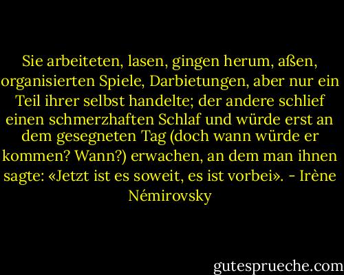 Sie arbeiteten, lasen, gingen herum, aßen, organisierten Spiele, Darbietungen, aber nur ein Teil ihrer selbst handelte; der andere schlief einen schmerzhaften Schlaf und würde erst an dem gesegneten Tag (doch wann würde er kommen? Wann?) erwachen, an dem man ihnen sagte: «Jetzt ist es soweit, es ist vorbei». - Irène Némirovsky