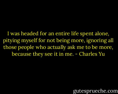 I was headed for an entire life spent alone, pitying myself for not being more, ignoring all those people who actually ask me to be more, because they see it in me. - Charles Yu
