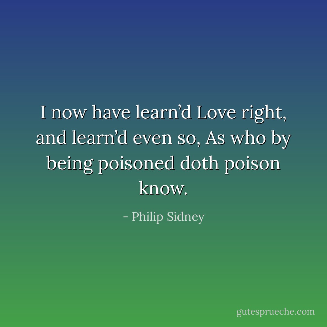 I now have learn’d Love right, and learn’d even so,<br />As who by being poisoned doth poison know. - Philip Sidney