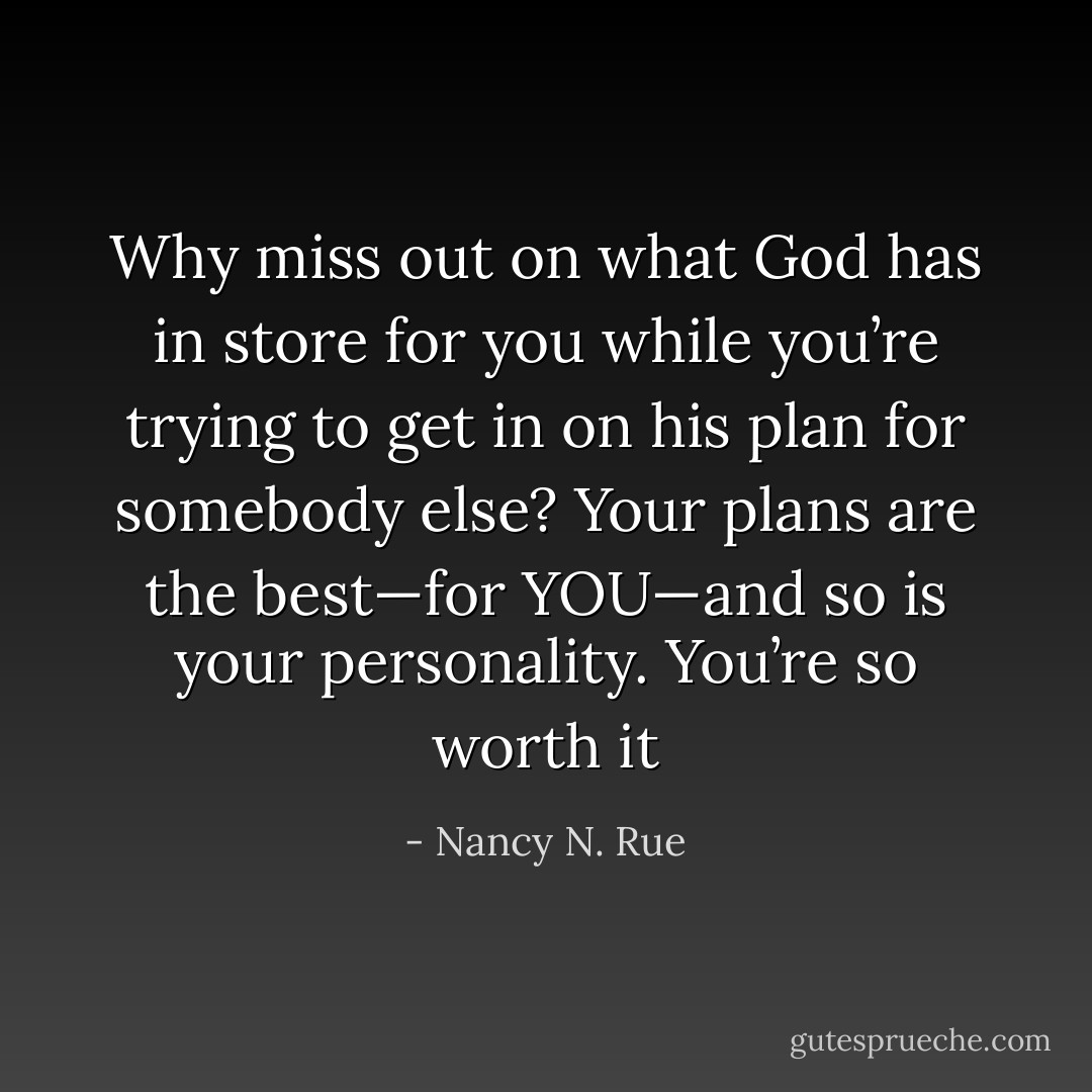 Why miss out on what God has in store for you while you’re trying to get in on his plan for somebody else? Your plans are the best—for YOU—and so is your personality. You’re so worth it - Nancy N. Rue