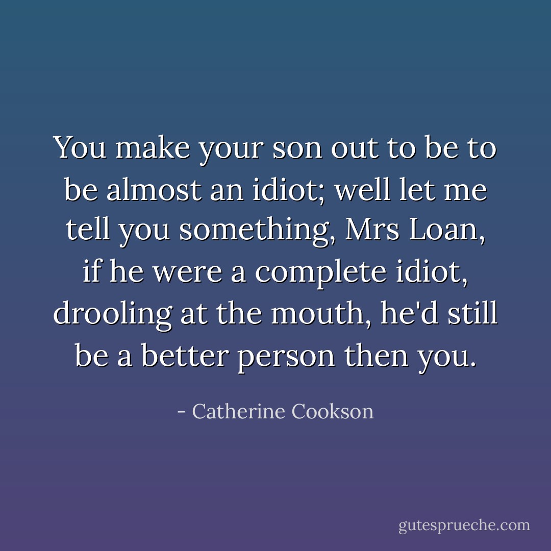 You make your son out to be to be almost an idiot; well let me tell you something, Mrs Loan, if he were a complete idiot, drooling at the mouth, he'd still be a better person then you. - Catherine Cookson