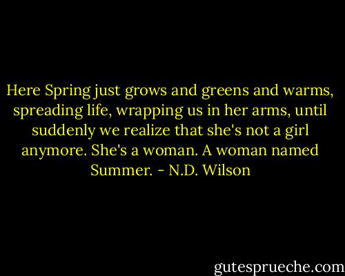 Here Spring just grows and greens and warms, spreading life, wrapping us in her arms, until suddenly we realize that she's not a girl anymore. She's a woman. A woman named Summer. - N.D. Wilson