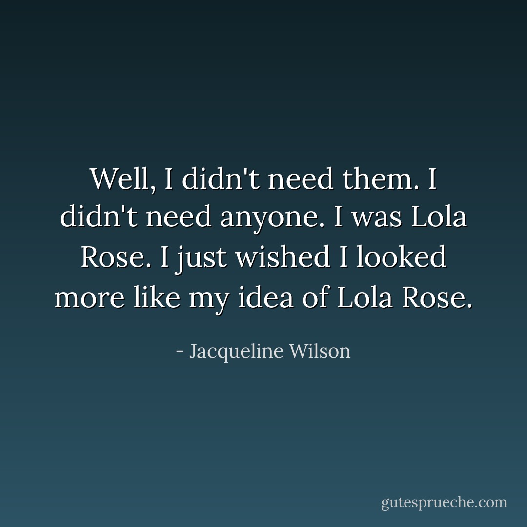 Well, I didn't need them.<br />I didn't need anyone. I was Lola Rose.<br />I just wished I looked more like my idea of Lola Rose. - Jacqueline Wilson