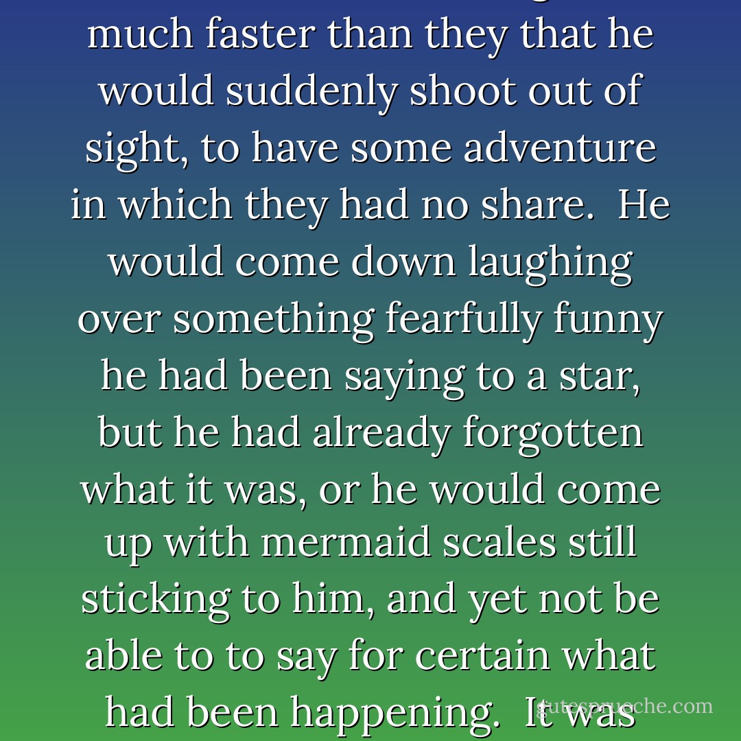 Peter was not with them for the moment, and they felt rather lonely up there by themselves. He could go so much faster than they that he would suddenly shoot out of sight, to have some adventure in which they had no share. <br />He would come down laughing over something fearfully funny he had been saying to a star, but he had already forgotten what it was, or he would come up with mermaid scales still sticking to him, and yet not be able to to say for certain what had been happening. <br />It was really rather irritating to children who had never seen a mermaid. - J.M. Barrie