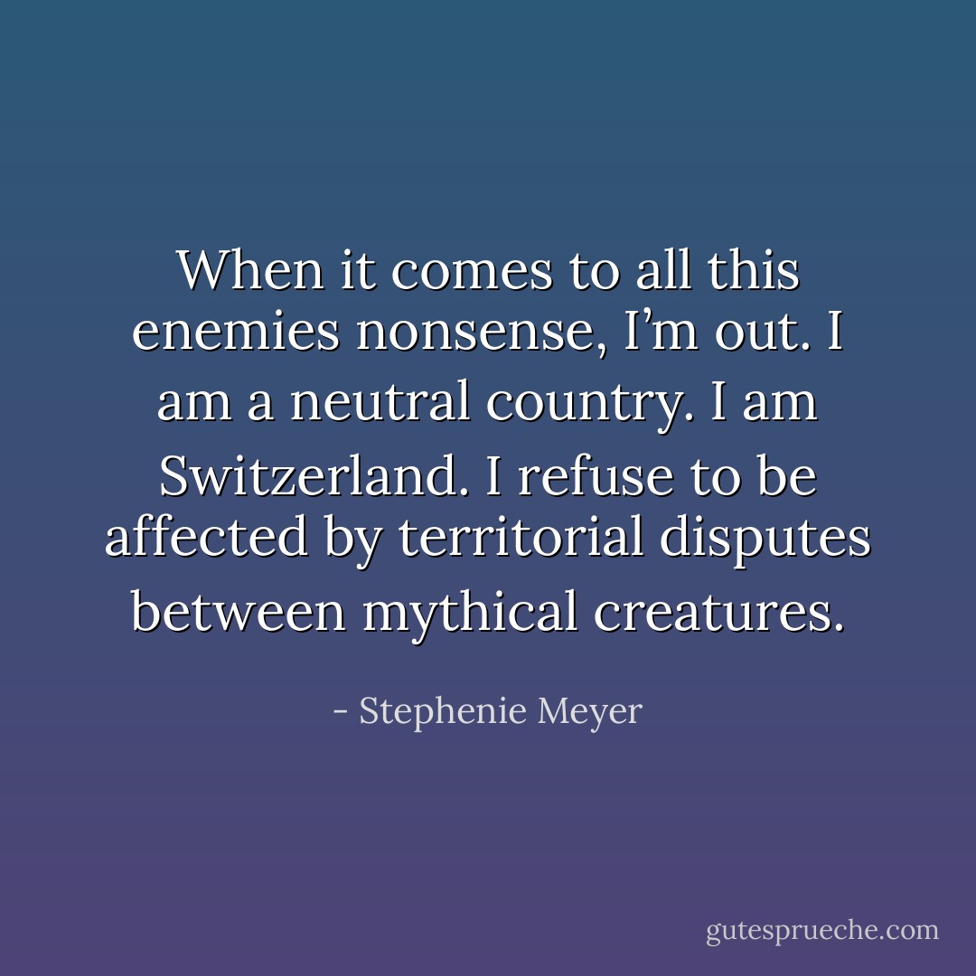 When it comes to all this enemies nonsense, I’m out. I am a neutral country. I am Switzerland. I refuse to be affected by territorial disputes between mythical creatures. - Stephenie Meyer