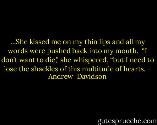 …She kissed me on my thin lips and all my words were pushed back into my mouth. <br />“I don’t want to die,” she whispered, “but I need to lose the shackles of this multitude of hearts. - Andrew  Davidson