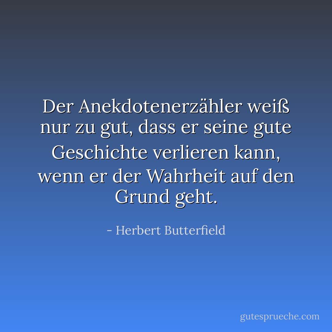Der Anekdotenerzähler weiß nur zu gut, dass er seine gute Geschichte verlieren kann, wenn er der Wahrheit auf den Grund geht. - Herbert Butterfield<