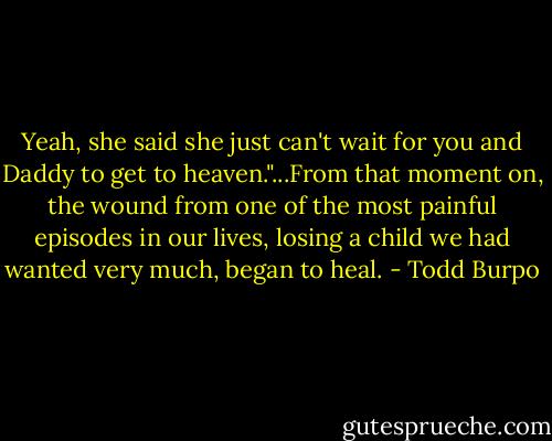 Yeah, she said she just can't wait for you and Daddy to get to heaven."...From that moment on, the wound from one of the most painful episodes in our lives, losing a child we had wanted very much, began to heal. - Todd Burpo