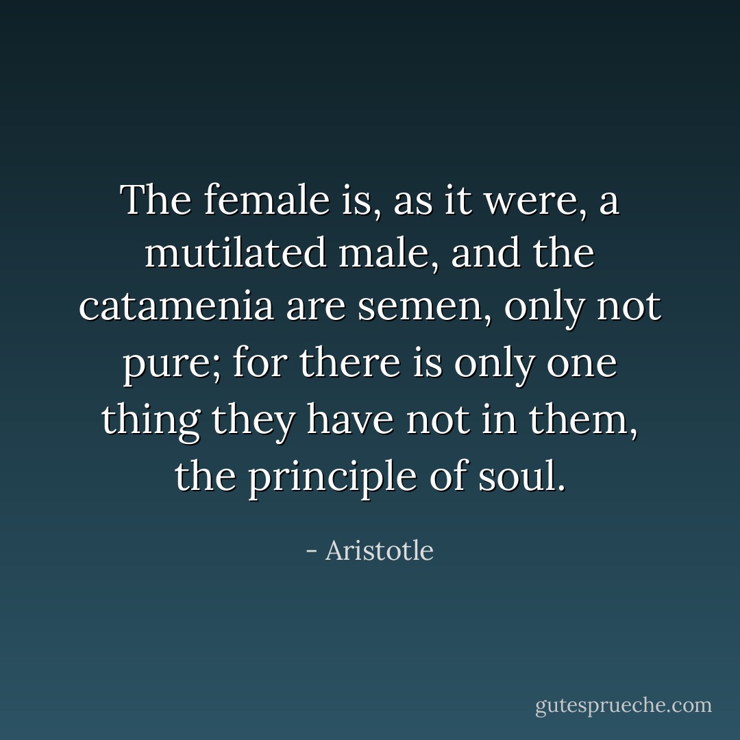 The female is, as it were, a mutilated male, and the catamenia are semen, only not pure; for there is only one thing they have not in them, the principle of soul. - Aristotle