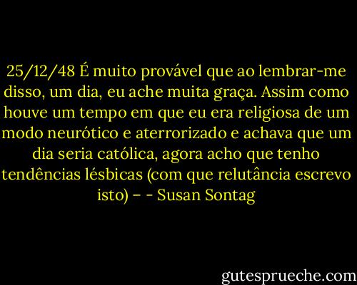 25/12/48<br />É muito provável que ao lembrar-me disso, um dia, eu ache muita graça. Assim como houve um tempo em que eu era religiosa de um modo neurótico e aterrorizado e achava que um dia seria católica, agora acho que tenho tendências lésbicas (com que relutância escrevo isto) – - Susan Sontag