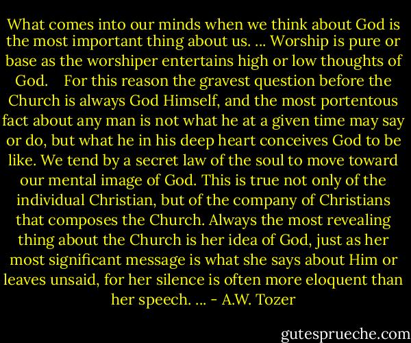 What comes into our minds when we think about God is the most important thing about us. ... Worship is pure or base as the worshiper entertains high or low thoughts of God.<br /> <br /><br />For this reason the gravest question before the Church is always God Himself, and the most portentous fact about any man is not what he at a given time may say or do, but what he in his deep heart conceives God to be like. We tend by a secret law of the soul to move toward our mental image of God. This is true not only of the individual Christian, but of the company of Christians that composes the Church. Always the most revealing thing about the Church is her idea of God, just as her most significant message is what she says about Him or leaves unsaid, for her silence is often more eloquent than her speech. ... - A.W. Tozer