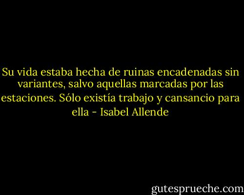 Su vida estaba hecha de ruinas encadenadas sin variantes, salvo aquellas marcadas por las estaciones. Sólo existía trabajo y cansancio para ella - Isabel Allende