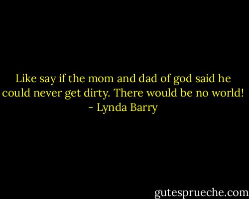 Like say if the mom and dad of god said he could never get dirty. There would be no world! - Lynda Barry