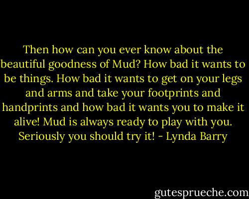 Then how can you ever know about the beautiful goodness of Mud? How bad it wants to be things. How bad it wants to get on your legs and arms and take your footprints and handprints and how bad it wants you to make it alive! Mud is always ready to play with you. Seriously you should try it! - Lynda Barry