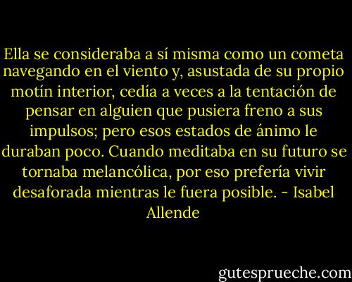Ella se consideraba a sí misma como un cometa navegando en el viento y, asustada de su propio motín interior, cedía a veces a la tentación de pensar en alguien que pusiera freno a sus impulsos; pero esos estados de ánimo le duraban poco. Cuando meditaba en su futuro se tornaba melancólica, por eso prefería vivir desaforada mientras le fuera posible. - Isabel Allende