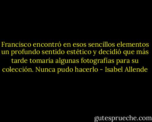 Francisco encontró en esos sencillos elementos un profundo sentido estético y decidió que más tarde tomaría algunas fotografías para su colección. Nunca pudo hacerlo - Isabel Allende