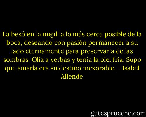 La besó en la mejillla lo más cerca posible de la boca, deseando con pasión permanecer a su lado eternamente para preservarla de las sombras. Olía a yerbas y tenía la piel fría. Supo que amarla era su destino inexorable. - Isabel Allende