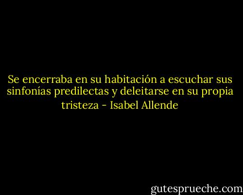 Se encerraba en su habitación a escuchar sus sinfonías predilectas y deleitarse en su propia tristeza - Isabel Allende