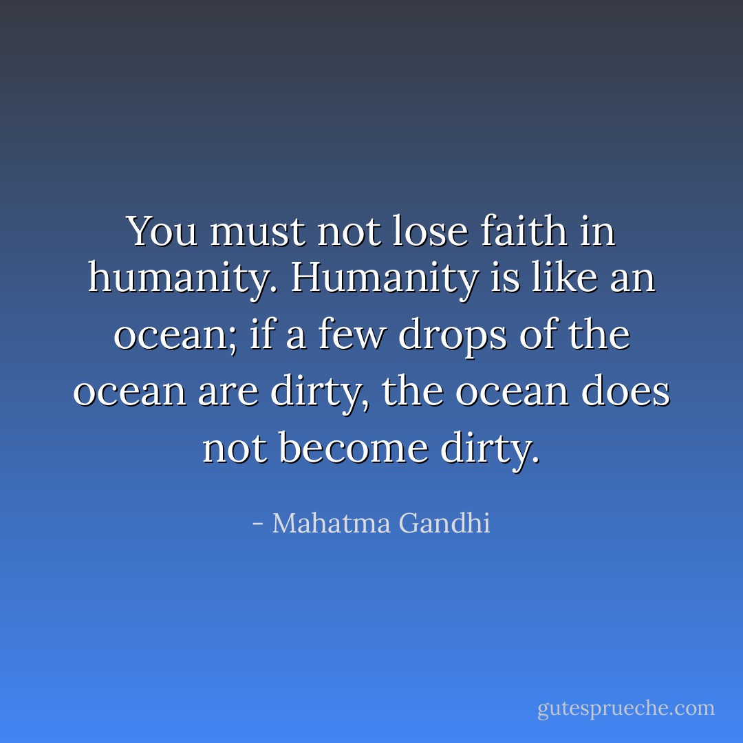 You must not lose faith in humanity. Humanity is like an ocean; if a few drops of the ocean are dirty, the ocean does not become dirty. - Mahatma Gandhi