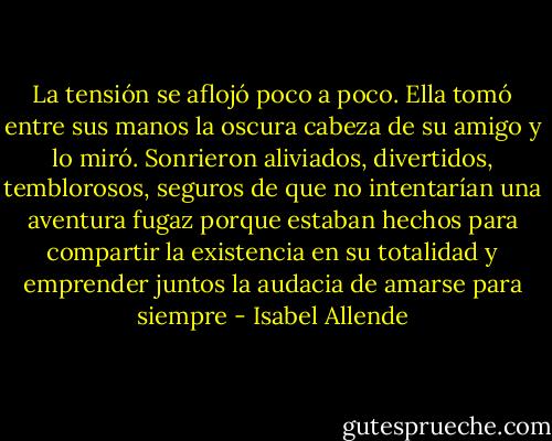 La tensión se aflojó poco a poco. Ella tomó entre sus manos la oscura cabeza de su amigo y lo miró. Sonrieron aliviados, divertidos, temblorosos, seguros de que no intentarían una aventura fugaz porque estaban hechos para compartir la existencia en su totalidad y emprender juntos la audacia de amarse para siempre - Isabel Allende